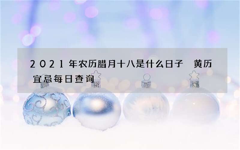2021年农历腊月十八是什么日子 黄历宜忌每日查询